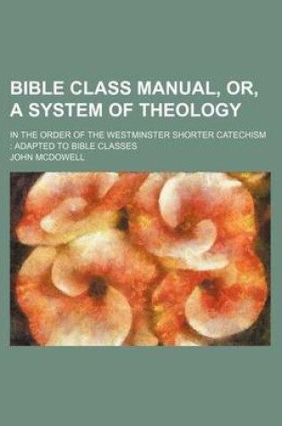 Cover of Bible Class Manual, Or, a System of Theology; In the Order of the Westminster Shorter Catechism Adapted to Bible Classes