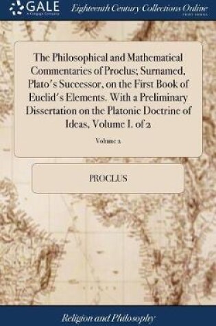 Cover of The Philosophical and Mathematical Commentaries of Proclus; Surnamed, Plato's Successor, on the First Book of Euclid's Elements. With a Preliminary Dissertation on the Platonic Doctrine of Ideas, Volume I. of 2; Volume 2