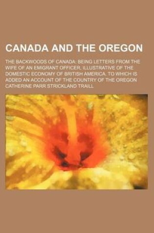 Cover of Canada and the Oregon; The Backwoods of Canada Being Letters from the Wife of an Emigrant Officer, Illustrative of the Domestic Economy of British America. to Which Is Added an Account of the Country of the Oregon
