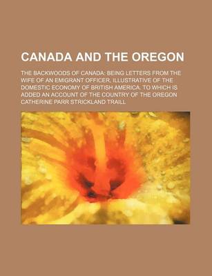 Book cover for Canada and the Oregon; The Backwoods of Canada Being Letters from the Wife of an Emigrant Officer, Illustrative of the Domestic Economy of British America. to Which Is Added an Account of the Country of the Oregon