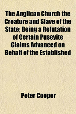 Cover of The Anglican Church the Creature and Slave of the State; Being a Refutation of Certain Puseyite Claims Advanced on Behalf of the Established