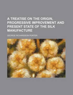 Book cover for A Treatise on the Origin, Progressive Improvement and Present State of the Silk Manufacture