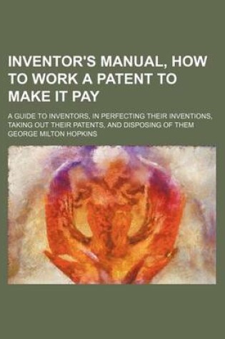 Cover of Inventor's Manual, How to Work a Patent to Make It Pay; A Guide to Inventors, in Perfecting Their Inventions, Taking Out Their Patents, and Disposing of Them