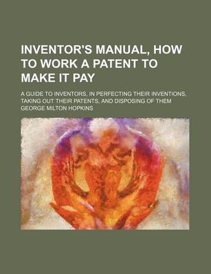 Book cover for Inventor's Manual, How to Work a Patent to Make It Pay; A Guide to Inventors, in Perfecting Their Inventions, Taking Out Their Patents, and Disposing of Them