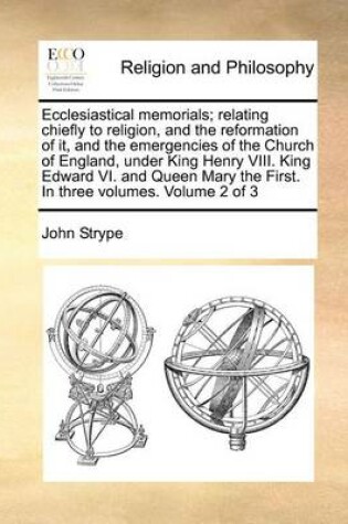 Cover of Ecclesiastical Memorials; Relating Chiefly to Religion, and the Reformation of It, and the Emergencies of the Church of England, Under King Henry VIII. King Edward VI. and Queen Mary the First. in Three Volumes. Volume 2 of 3