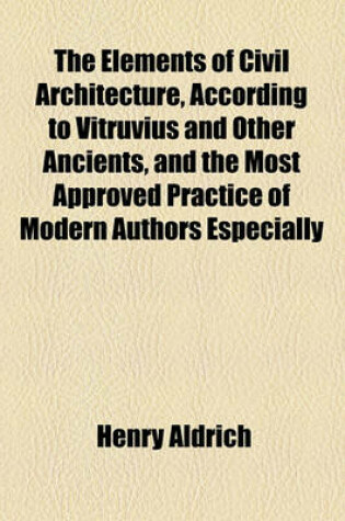 Cover of The Elements of Civil Architecture, According to Vitruvius and Other Ancients, and the Most Approved Practice of Modern Authors Especially