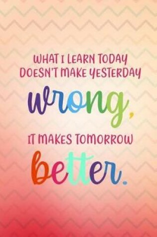 Cover of What I Learn Today Doesn't Make Yesterday Wrong It Makes Tomorrow Better