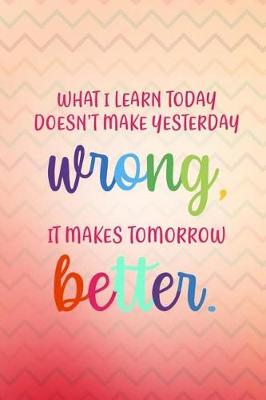 Book cover for What I Learn Today Doesn't Make Yesterday Wrong It Makes Tomorrow Better