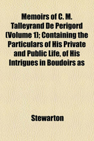 Cover of Memoirs of C. M. Talleyrand de Perigord; Containing the Particulars of His Private and Public Life, of His Intrigues in Boudoirs as Well as in Cabinets Volume 1