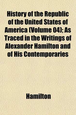 Cover of History of the Republic of the United States of America (Volume 04); As Traced in the Writings of Alexander Hamilton and of His Contemporaries