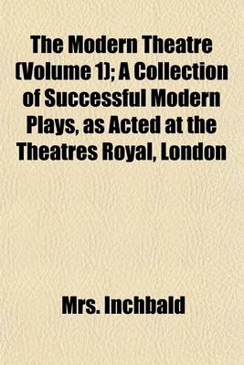 Book cover for The Modern Theatre (Volume 1); A Collection of Successful Modern Plays, as Acted at the Theatres Royal, London