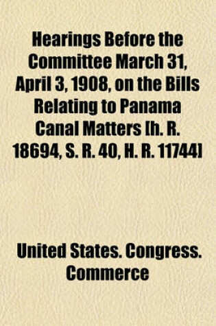 Cover of Hearings Before the Committee March 31, April 3, 1908, on the Bills Relating to Panama Canal Matters [H. R. 18694, S. R. 40, H. R. 11744]