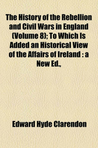 Cover of The History of the Rebellion and Civil Wars in England (Volume 8); To Which Is Added an Historical View of the Affairs of Ireland