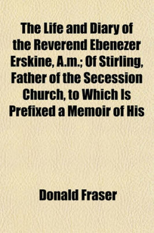 Cover of The Life and Diary of the Reverend Ebenezer Erskine, A.M.; Of Stirling, Father of the Secession Church, to Which Is Prefixed a Memoir of His