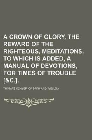 Cover of A Crown of Glory, the Reward of the Righteous, Meditations. to Which Is Added, a Manual of Devotions, for Times of Trouble [&C.].