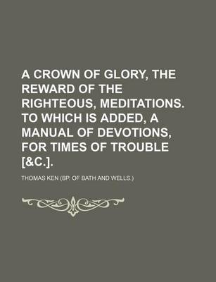 Book cover for A Crown of Glory, the Reward of the Righteous, Meditations. to Which Is Added, a Manual of Devotions, for Times of Trouble [&C.].