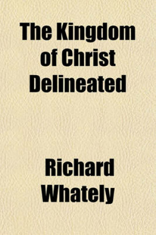 Cover of The Kingdom of Christ Delineated; In Two Essays on Our Lord's Own Account of His Person and of the Nature of His Kingdom, and on the Constitution, Powers, and Ministry of a Christian Church, as Appointed by Himself