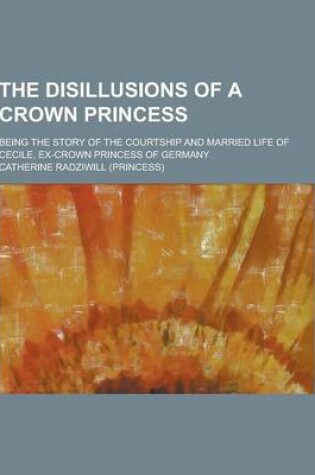 Cover of The Disillusions of a Crown Princess; Being the Story of the Courtship and Married Life of Cecile, Ex-Crown Princess of Germany