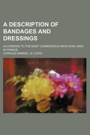 Cover of A Description of Bandages and Dressings; According to the Most Commodious Ways Now Used in France