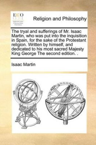 Cover of The Tryal and Sufferings of Mr. Isaac Martin, Who Was Put Into the Inquisition in Spain, for the Sake of the Protestant Religion. Written by Himself, and Dedicated to His Most Sacred Majesty King George the Second Edition. .