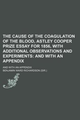 Cover of The Cause of the Coagulation of the Blood, Astley Cooper Prize Essay for 1856, with Additional Observations and Experiments; And with an Appendix. and with an Appendix