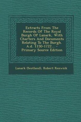 Cover of Extracts from the Records of the Royal Burgh of Lanark, with Charters and Documents Relating to the Burgh. A.D. 1150-1722... - Primary Source Edition