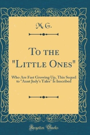 Cover of To the "Little Ones": Who Are Fast Growing Up, This Sequel to "Aunt Judy's Tales" Is Inscribed (Classic Reprint)