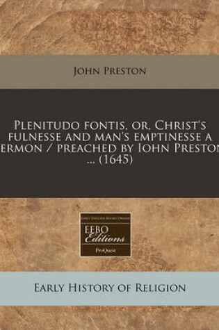 Cover of Plenitudo Fontis, Or, Christ's Fulnesse and Man's Emptinesse a Sermon / Preached by Iohn Preston ... (1645)