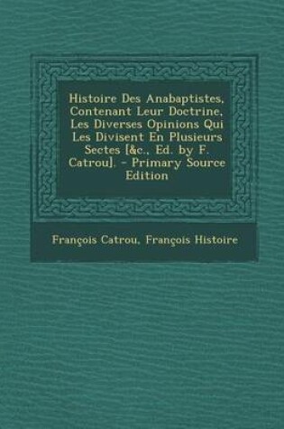 Cover of Histoire Des Anabaptistes, Contenant Leur Doctrine, Les Diverses Opinions Qui Les Divisent En Plusieurs Sectes [&C., Ed. by F. Catrou]. - Primary Sour