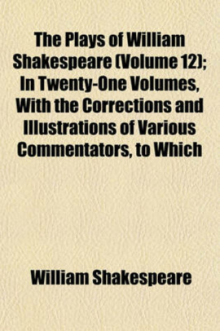 Cover of The Plays of William Shakespeare (Volume 12); In Twenty-One Volumes, with the Corrections and Illustrations of Various Commentators, to Which