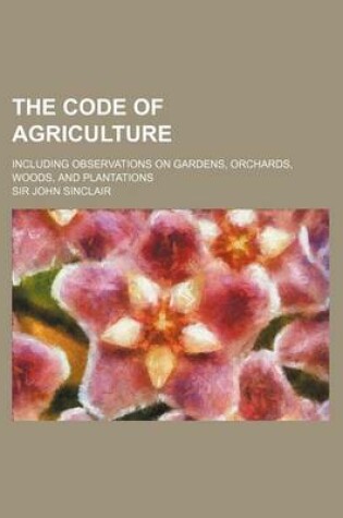 Cover of The Code of Agriculture; Including Observations on Gardens, Orchards, Woods, and Plantations