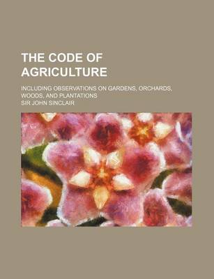 Book cover for The Code of Agriculture; Including Observations on Gardens, Orchards, Woods, and Plantations