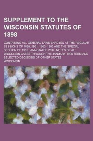 Cover of Supplement to the Wisconsin Statutes of 1898; Containing All General Laws Enacted at the Regular Sessions of 1899, 1901, 1903, 1905 and the Special Session of 1905