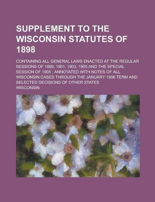 Book cover for Supplement to the Wisconsin Statutes of 1898; Containing All General Laws Enacted at the Regular Sessions of 1899, 1901, 1903, 1905 and the Special Session of 1905