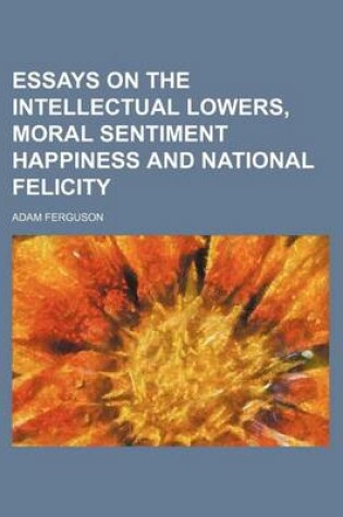 Cover of Essays on the Intellectual Lowers, Moral Sentiment Happiness and National Felicity