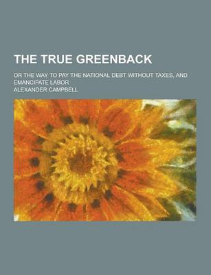 Book cover for The True Greenback; Or the Way to Pay the National Debt Without Taxes, and Emancipate Labor