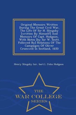 Cover of Original Memoirs Written During the Great Civil War, the Life of Sir H. Slingsby [Written by Himself] and Memoirs of Capt. Hodgson, with Notes [By Sir W. Scott. Followed By] Relations of the Campaigns of Oliver Cromwell in Scotland, 1650 - War College Seri