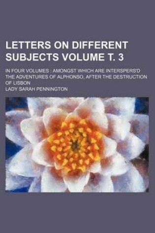 Cover of Letters on Different Subjects Volume . 3; In Four Volumes Amongst Which Are Interspers'd the Adventures of Alphonso, After the Destruction of Lisbon