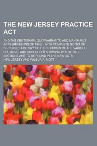 Cover of The New Jersey Practice ACT; And the Centiorari, Quo Warranto and Mandamus Acts (Revisions of 1903) with Complete Notes of Decisions, History of the Sources of the Various Sections, and Schedules Showing Where Old Sections Are to Be Found in the New Acts