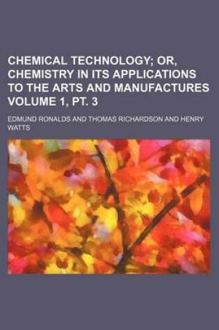 Cover of Chemical Technology Volume 1, PT. 3; Or, Chemistry in Its Applications to the Arts and Manufactures