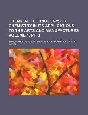 Book cover for Chemical Technology Volume 1, PT. 3; Or, Chemistry in Its Applications to the Arts and Manufactures