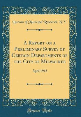 Cover of A Report on a Preliminary Survey of Certain Departments of the City of Milwaukee: April 1913 (Classic Reprint)