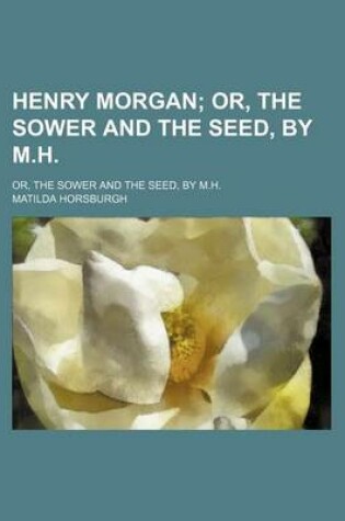 Cover of Henry Morgan; Or, the Sower and the Seed, by M.H Or, the Sower and the Seed, by M.H.