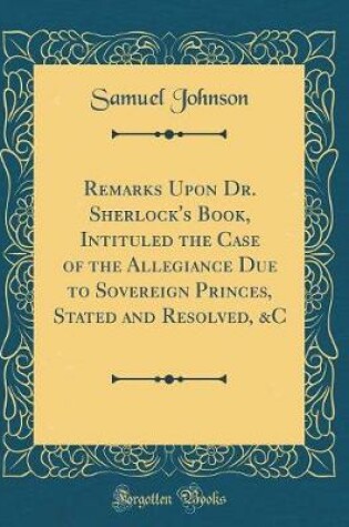 Cover of Remarks Upon Dr. Sherlock's Book, Intituled the Case of the Allegiance Due to Sovereign Princes, Stated and Resolved, &c (Classic Reprint)