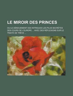 Book cover for Le Miroir Des Princes; Ou Le Denouement Des Intrigues Les Plus Secretes Des Cours de L'Europe ... Avec Des Reflexions Sur Le Traite de Treve ...