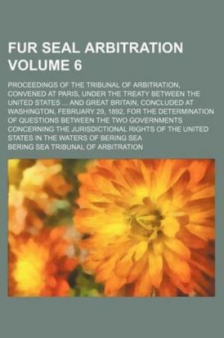 Cover of Fur Seal Arbitration Volume 6; Proceedings of the Tribunal of Arbitration, Convened at Paris, Under the Treaty Between the United States ... and Great Britain, Concluded at Washington, February 29, 1892, for the Determination of Questions Between the Two G