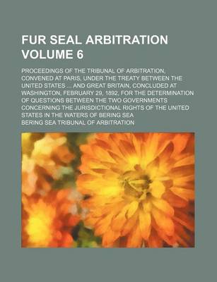 Book cover for Fur Seal Arbitration Volume 6; Proceedings of the Tribunal of Arbitration, Convened at Paris, Under the Treaty Between the United States ... and Great Britain, Concluded at Washington, February 29, 1892, for the Determination of Questions Between the Two G