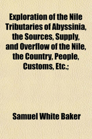 Cover of Exploration of the Nile Tributaries of Abyssinia, the Sources, Supply, and Overflow of the Nile, the Country, People, Customs, Etc.;