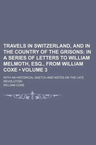 Cover of Travels in Switzerland, and in the Country of the Grisons (Volume 3); In a Series of Letters to William Melmoth, Esq., from William Coxe . with an Historical Sketch and Notes on the Late Revolution