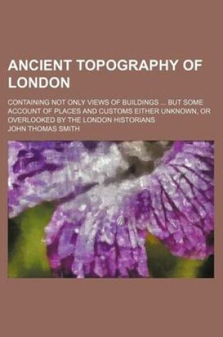 Cover of Ancient Topography of London; Containing Not Only Views of Buildings But Some Account of Places and Customs Either Unknown, or Overlooked by the London Historians